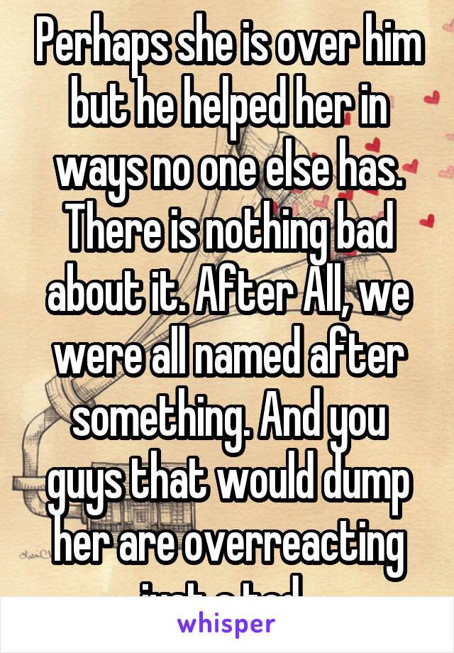 Perhaps she is over him but he helped her in ways no one else has. There is nothing bad about it. After All, we were all named after something. And you guys that would dump her are overreacting just a tad. 