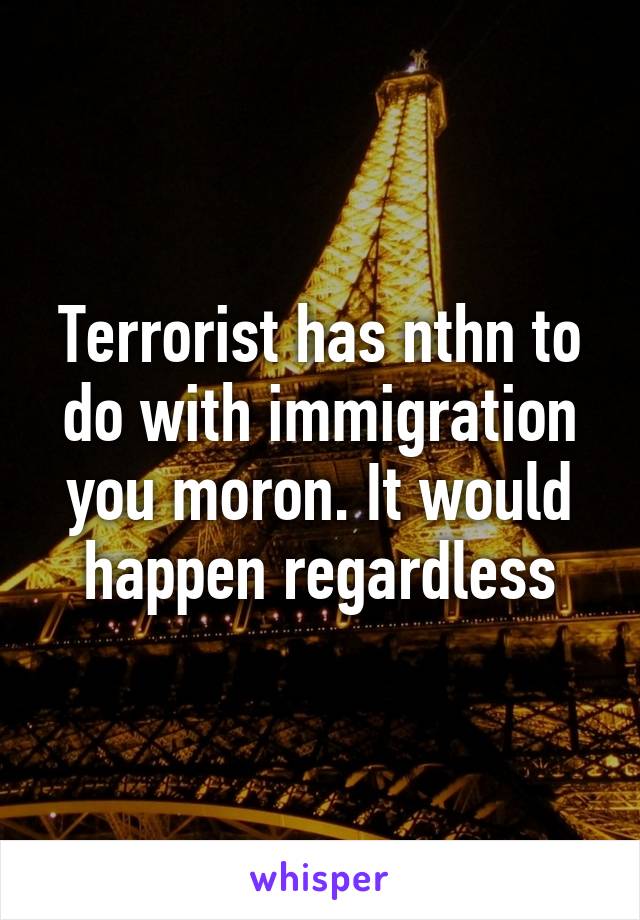 Terrorist has nthn to do with immigration you moron. It would happen regardless