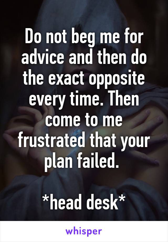 Do not beg me for advice and then do the exact opposite every time. Then come to me frustrated that your plan failed. 

*head desk*
