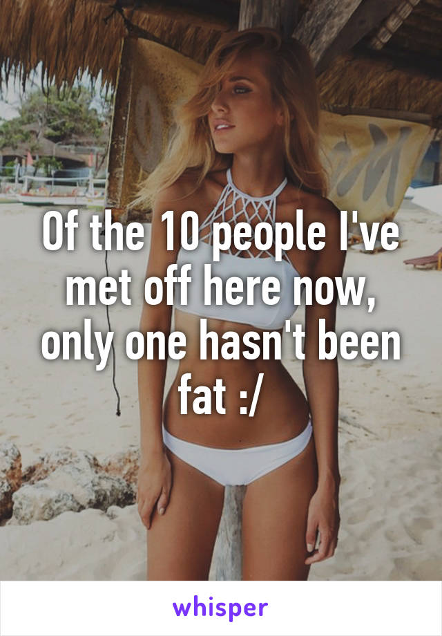 Of the 10 people I've met off here now, only one hasn't been fat :/