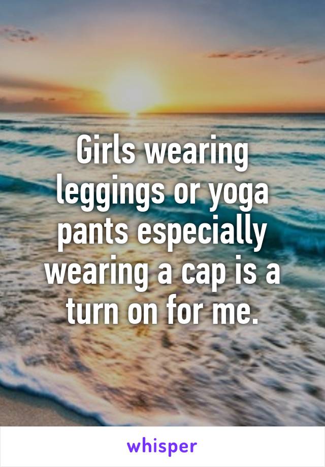 Girls wearing leggings or yoga pants especially wearing a cap is a turn on for me.