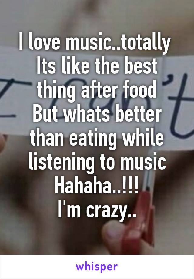 I love music..totally 
Its like the best thing after food
But whats better than eating while listening to music
Hahaha..!!!
I'm crazy..

