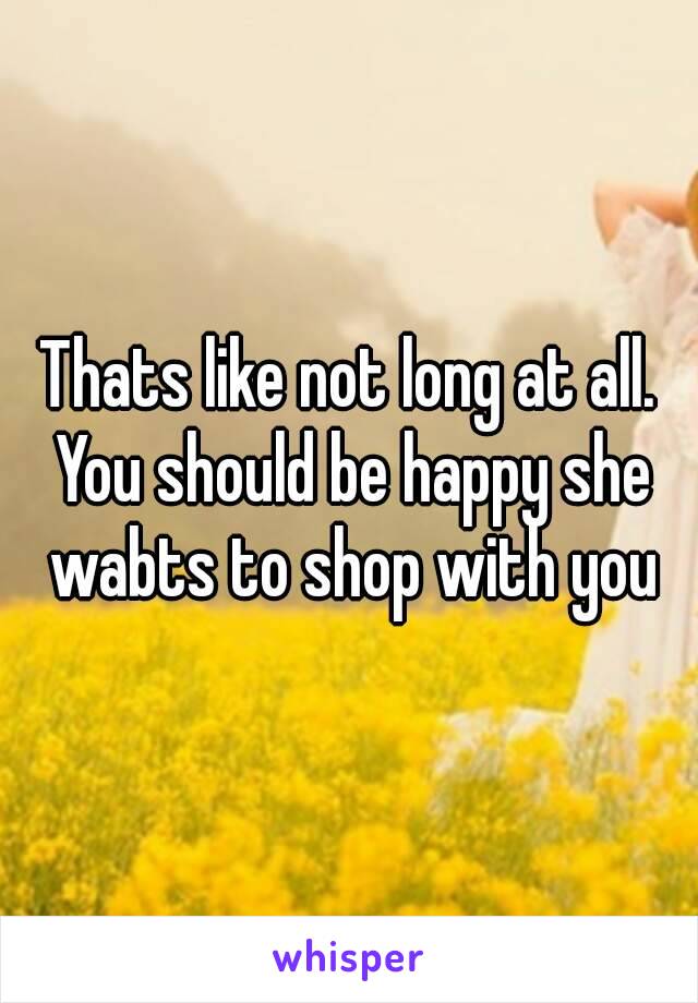 Thats like not long at all. You should be happy she wabts to shop with you