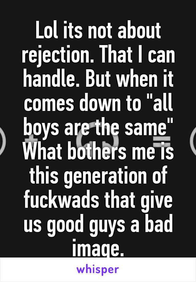 Lol its not about rejection. That I can handle. But when it comes down to "all boys are the same" What bothers me is this generation of fuckwads that give us good guys a bad image.