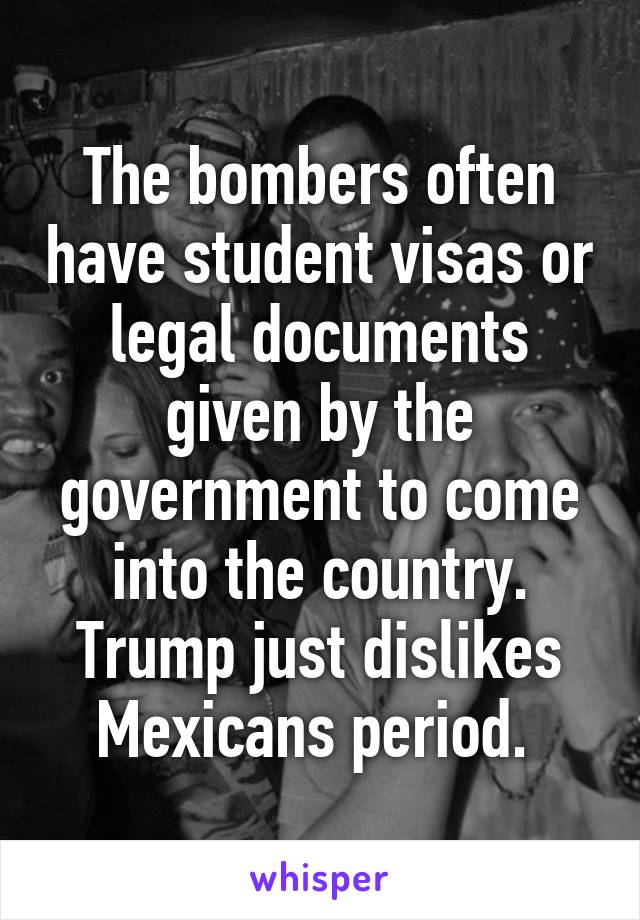 The bombers often have student visas or legal documents given by the government to come into the country.
Trump just dislikes Mexicans period. 