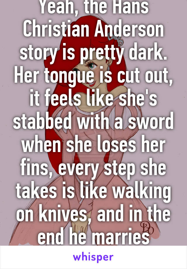 Yeah, the Hans Christian Anderson story is pretty dark. Her tongue is cut out, it feels like she's stabbed with a sword when she loses her fins, every step she takes is like walking on knives, and in the end he marries someone else. 