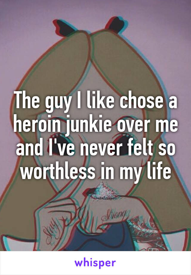 The guy I like chose a heroin junkie over me and I've never felt so worthless in my life