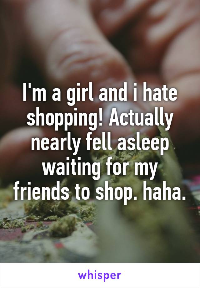 I'm a girl and i hate shopping! Actually nearly fell asleep waiting for my friends to shop. haha.