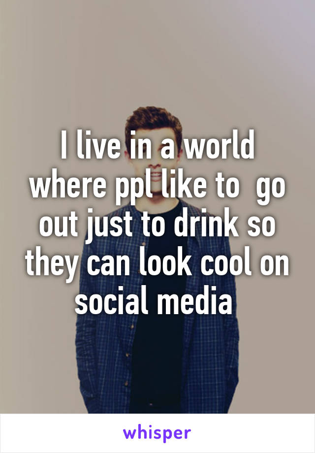 I live in a world where ppl like to  go out just to drink so they can look cool on social media 