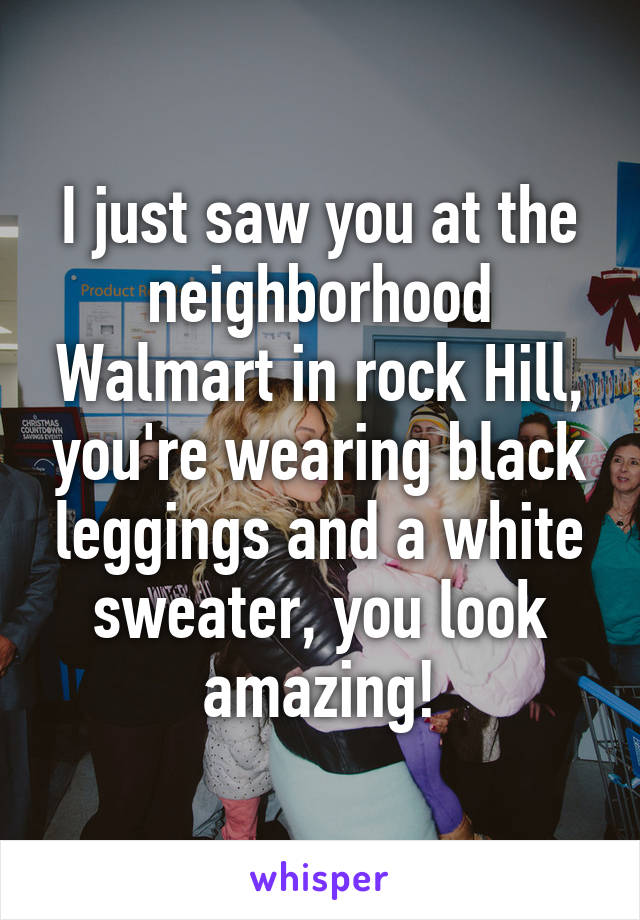 I just saw you at the neighborhood Walmart in rock Hill, you're wearing black leggings and a white sweater, you look amazing!