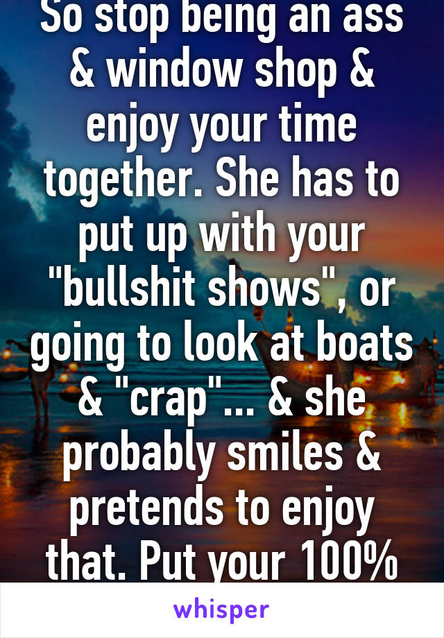 So stop being an ass & window shop & enjoy your time together. She has to put up with your "bullshit shows", or going to look at boats & "crap"... & she probably smiles & pretends to enjoy that. Put your 100% into the relationship!