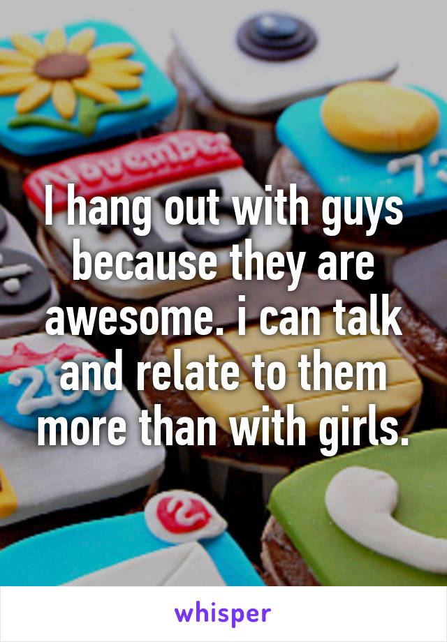 I hang out with guys because they are awesome. i can talk and relate to them more than with girls.