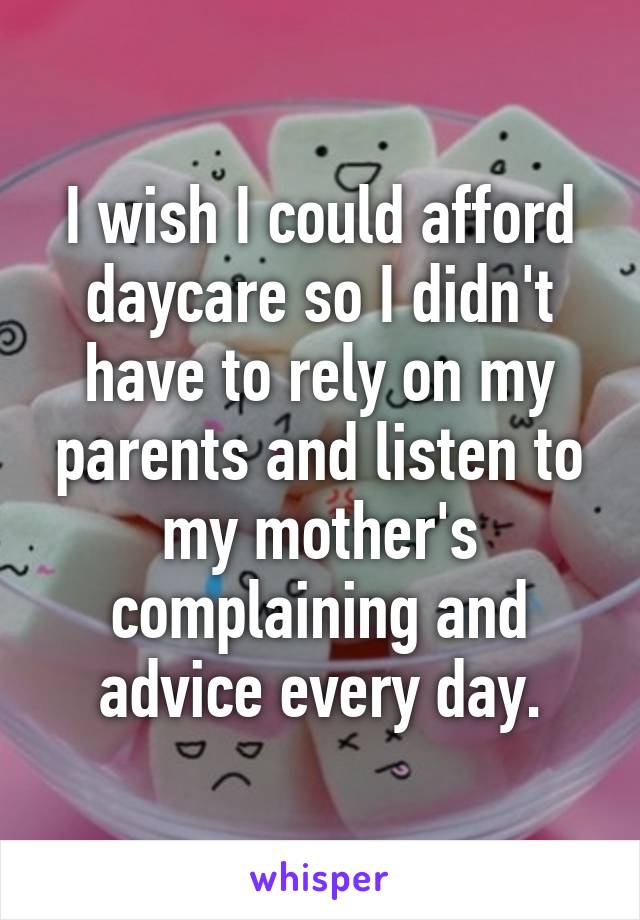 I wish I could afford daycare so I didn't have to rely on my parents and listen to my mother's complaining and advice every day.