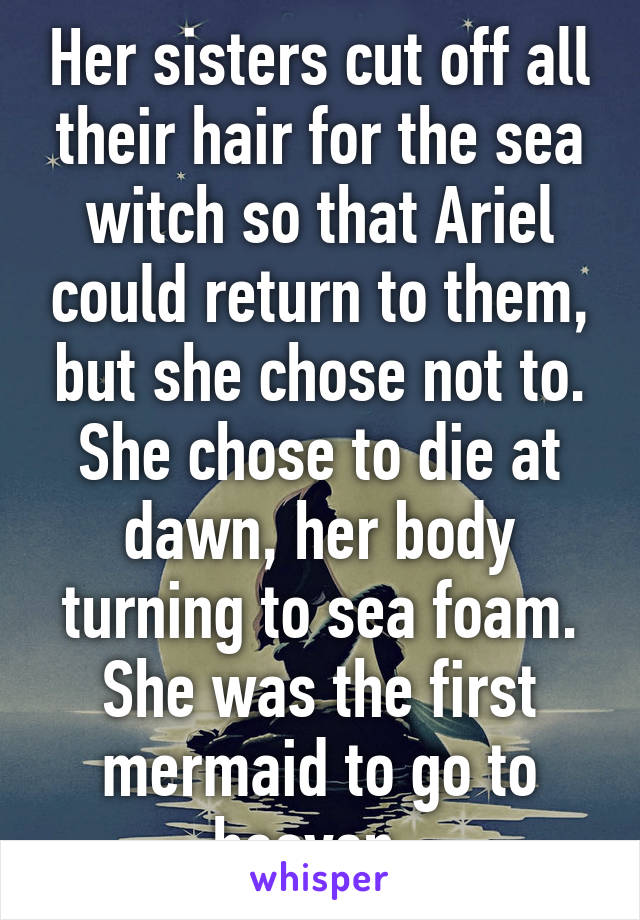Her sisters cut off all their hair for the sea witch so that Ariel could return to them, but she chose not to. She chose to die at dawn, her body turning to sea foam. She was the first mermaid to go to heaven. 