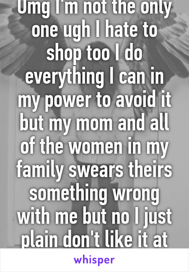 Omg I'm not the only one ugh I hate to shop too I do everything I can in my power to avoid it but my mom and all of the women in my family swears theirs something wrong with me but no I just plain don't like it at all 