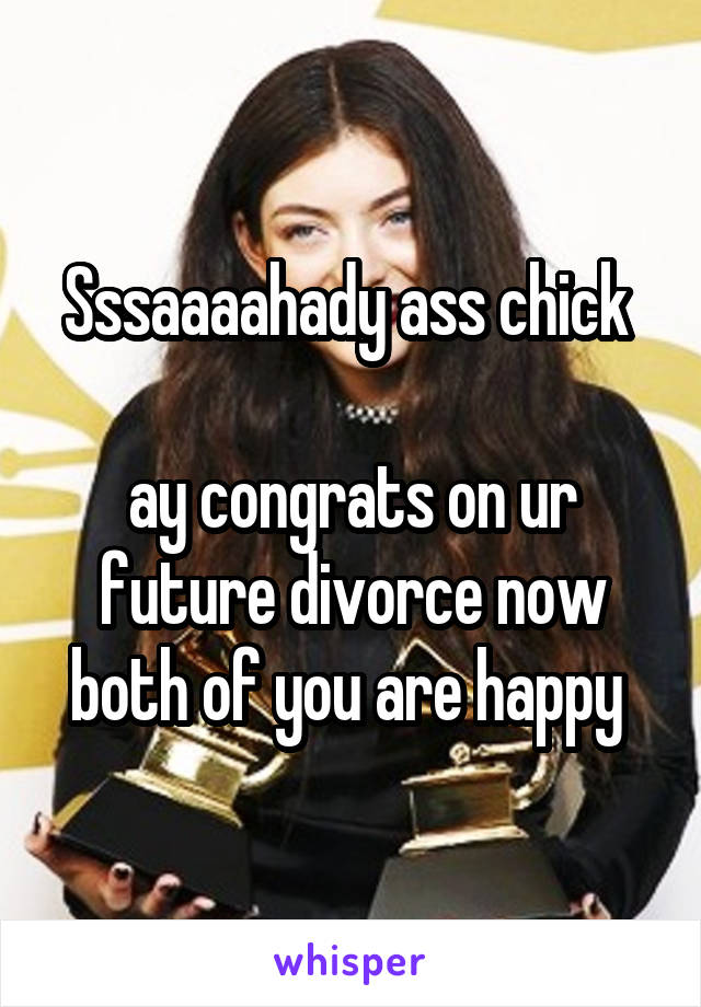 Sssaaaahady ass chick 

ay congrats on ur future divorce now both of you are happy 