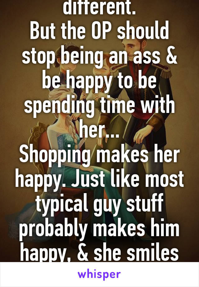 No, everyone is different.
But the OP should stop being an ass & be happy to be spending time with her...
Shopping makes her happy. Just like most typical guy stuff probably makes him happy, & she smiles & enjoys the time they spend 