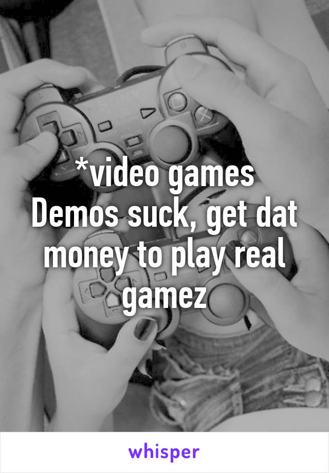 *video games
Demos suck, get dat money to play real gamez