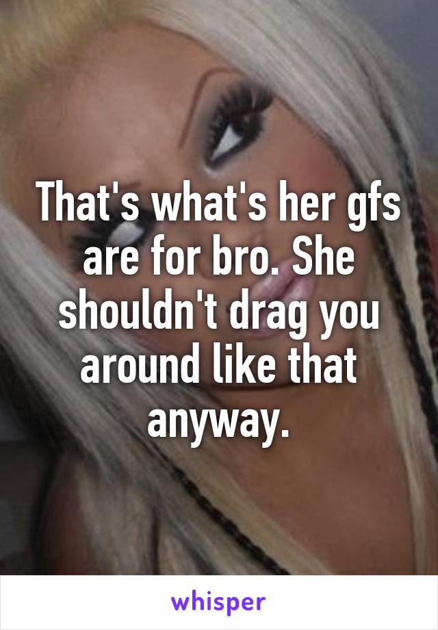 That's what's her gfs are for bro. She shouldn't drag you around like that anyway.