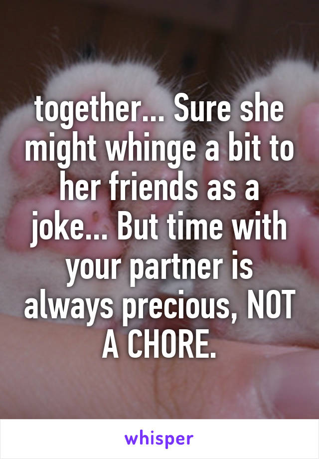 together... Sure she might whinge a bit to her friends as a joke... But time with your partner is always precious, NOT A CHORE.