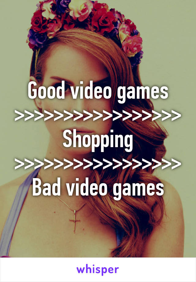 Good video games >>>>>>>>>>>>>>>>> Shopping >>>>>>>>>>>>>>>>> Bad video games