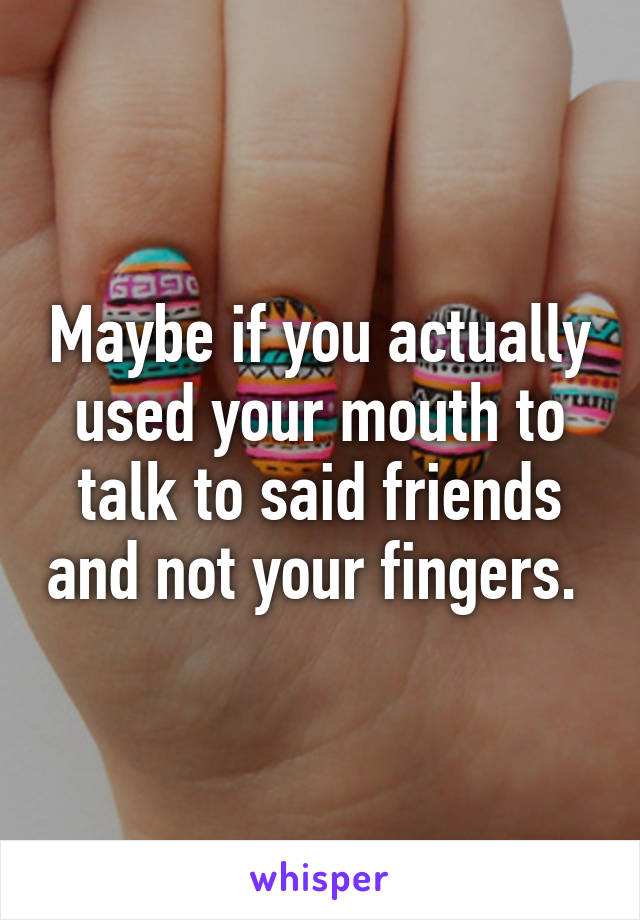 Maybe if you actually used your mouth to talk to said friends and not your fingers. 
