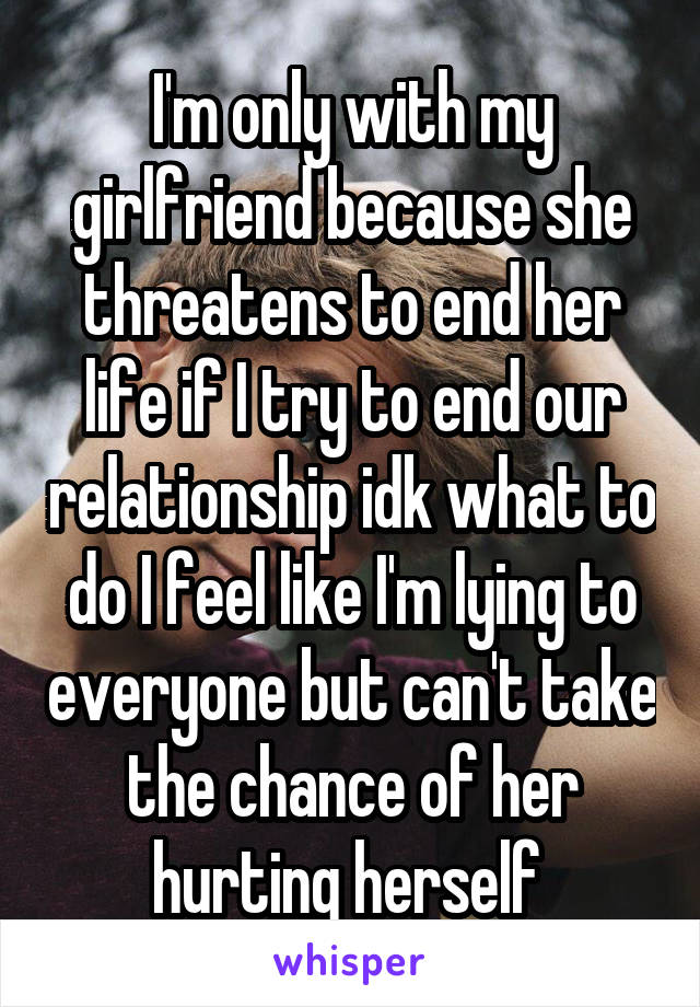 I'm only with my girlfriend because she threatens to end her life if I try to end our relationship idk what to do I feel like I'm lying to everyone but can't take the chance of her hurting herself 