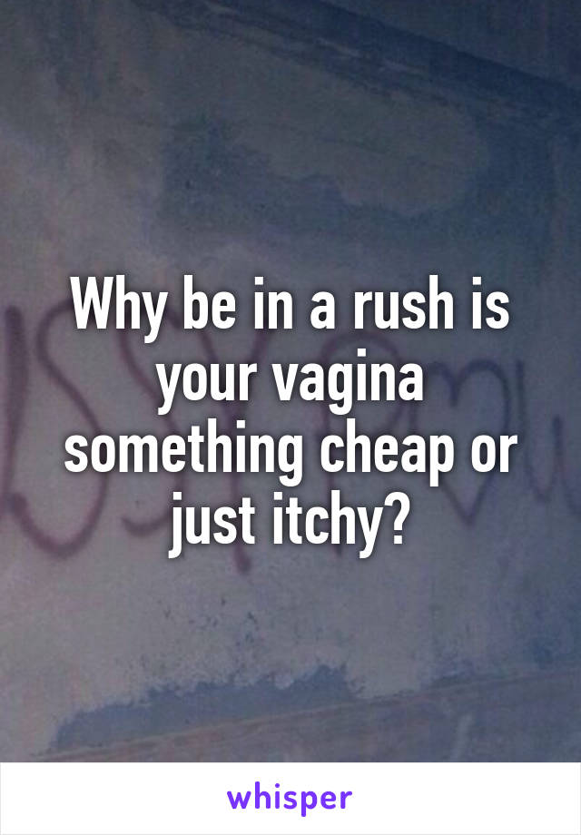 Why be in a rush is your vagina something cheap or just itchy?