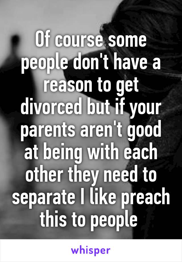 Of course some people don't have a reason to get divorced but if your parents aren't good at being with each other they need to separate I like preach this to people 