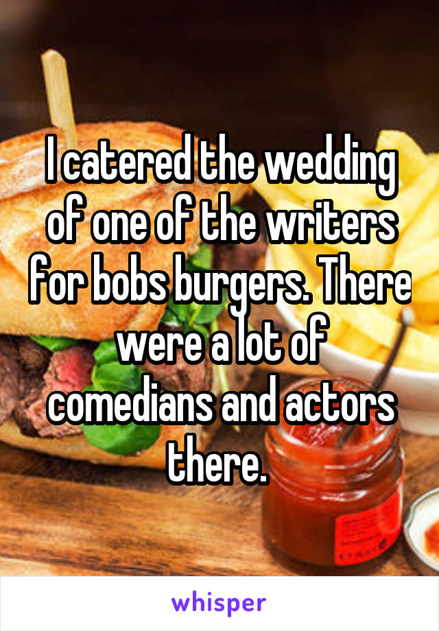 I catered the wedding of one of the writers for bobs burgers. There were a lot of comedians and actors there. 