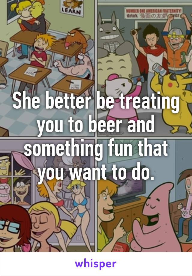 She better be treating you to beer and something fun that you want to do.