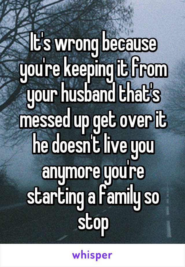 It's wrong because you're keeping it from your husband that's messed up get over it he doesn't live you anymore you're starting a family so stop