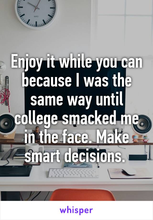 Enjoy it while you can because I was the same way until college smacked me in the face. Make smart decisions. 