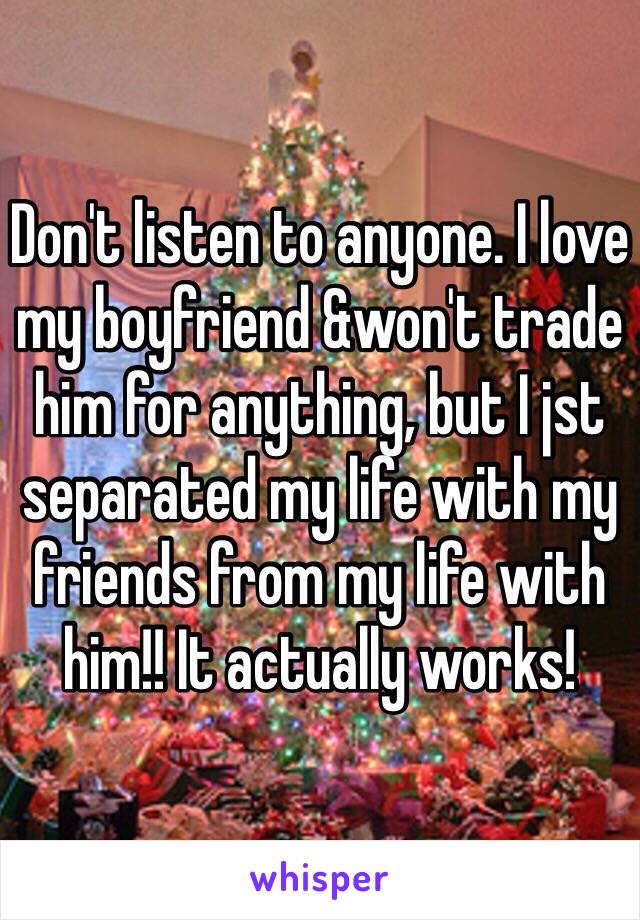 Don't listen to anyone. I love my boyfriend &won't trade him for anything, but I jst separated my life with my friends from my life with him!! It actually works!