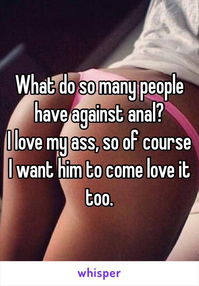 What do so many people have against anal?
I love my ass, so of course I want him to come love it too.