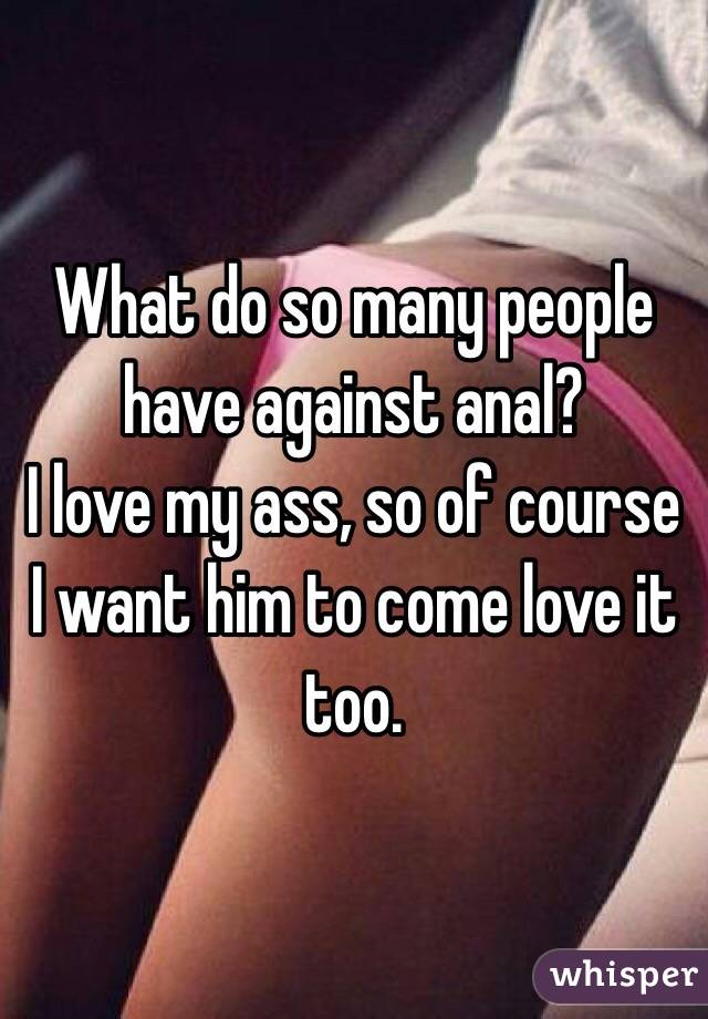 What do so many people have against anal? I love my ass, so of course I<br />
want him to come love it too.