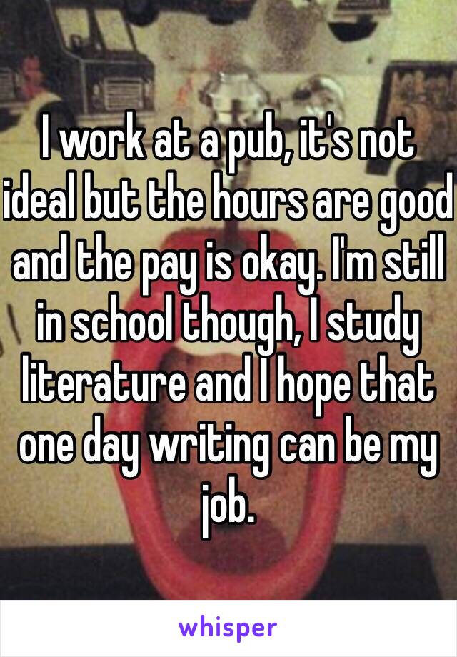 I work at a pub, it's not ideal but the hours are good and the pay is okay. I'm still in school though, I study literature and I hope that one day writing can be my job.