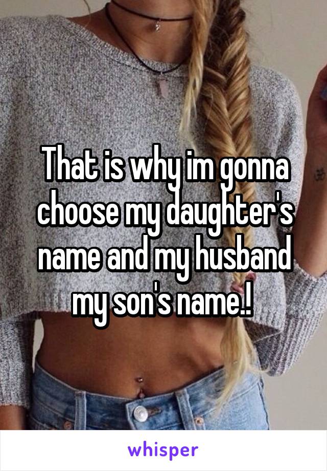 That is why im gonna choose my daughter's name and my husband my son's name.! 