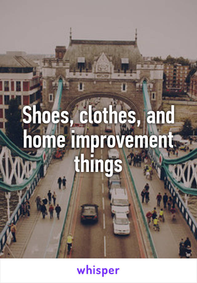 Shoes, clothes, and home improvement things