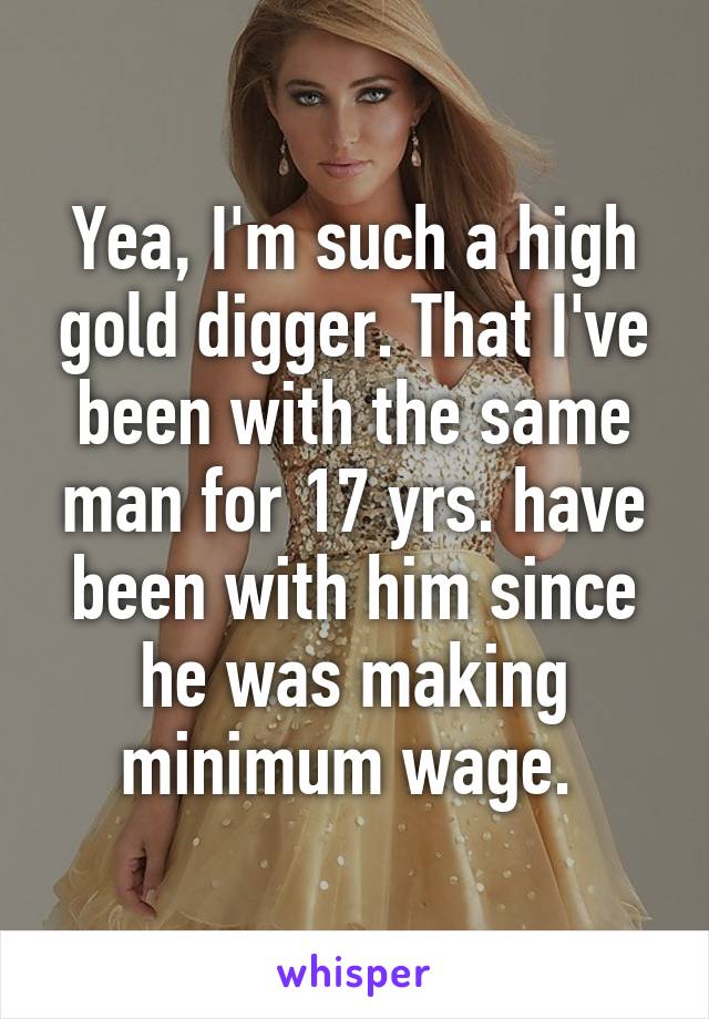 Yea, I'm such a high gold digger. That I've been with the same man for 17 yrs. have been with him since he was making minimum wage. 