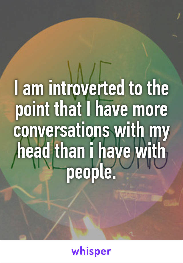 I am introverted to the point that I have more conversations with my head than i have with people.