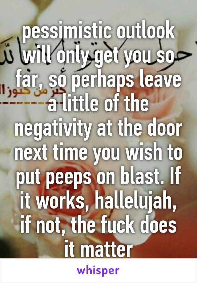 pessimistic outlook will only get you so far, so perhaps leave a little of the negativity at the door next time you wish to put peeps on blast. If it works, hallelujah, if not, the fuck does it matter