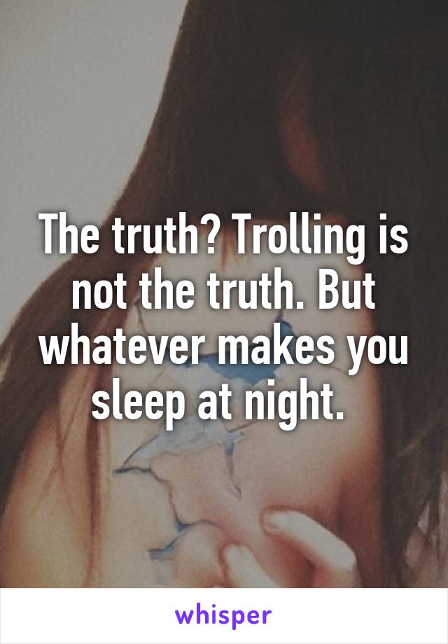 The truth? Trolling is not the truth. But whatever makes you sleep at night. 