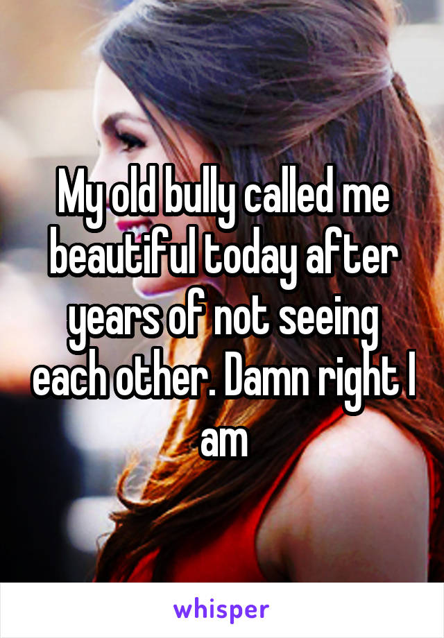 My old bully called me beautiful today after years of not seeing each other. Damn right I am
