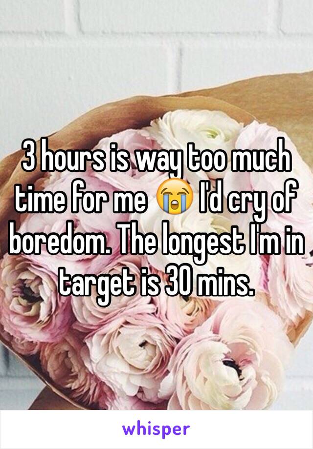 3 hours is way too much time for me 😭 I'd cry of boredom. The longest I'm in target is 30 mins.