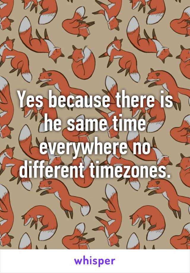 Yes because there is he same time everywhere no different timezones.