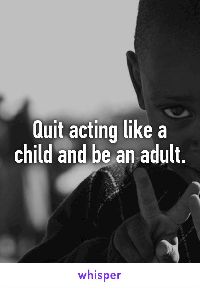 Quit acting like a child and be an adult.