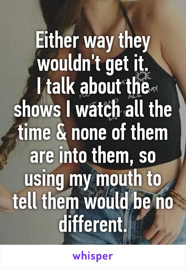 Either way they wouldn't get it.
I talk about the shows I watch all the time & none of them are into them, so using my mouth to tell them would be no different.