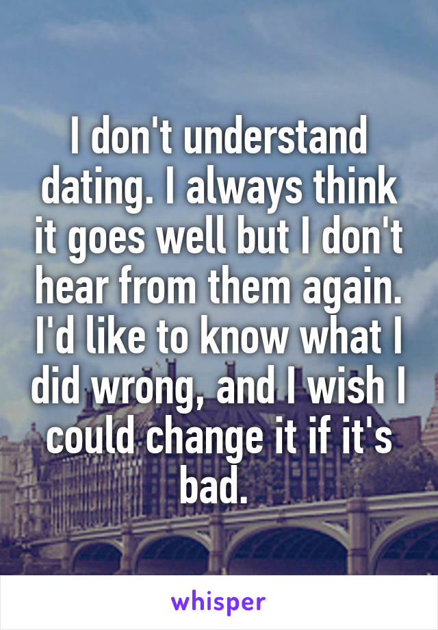 I don't understand dating. I always think it goes well but I don't hear from them again. I'd like to know what I did wrong, and I wish I could change it if it's bad. 