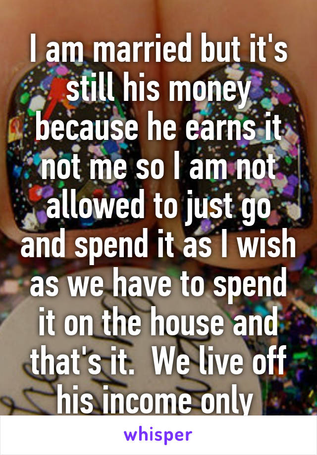 I am married but it's still his money because he earns it not me so I am not allowed to just go and spend it as I wish as we have to spend it on the house and that's it.  We live off his income only 